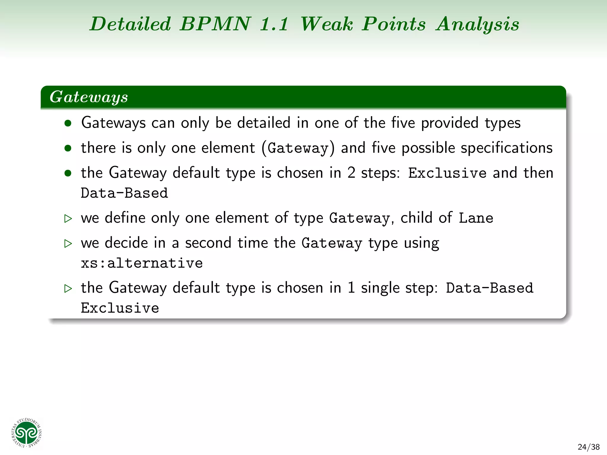 Detailed BPMN 1.1 Weak Points Analysis


Gateways
 • Gateways can only be detailed in one of the ﬁve provided types
 • there is only one element (Gateway) and ﬁve possible speciﬁcations
 • the Gateway default type is chosen in 2 steps: Exclusive and then
   Data-Based
   we deﬁne only one element of type Gateway, child of Lane
   we decide in a second time the Gateway type using
   xs:alternative
   the Gateway default type is chosen in 1 single step: Data-Based
   Exclusive




                                                                        24/38
 