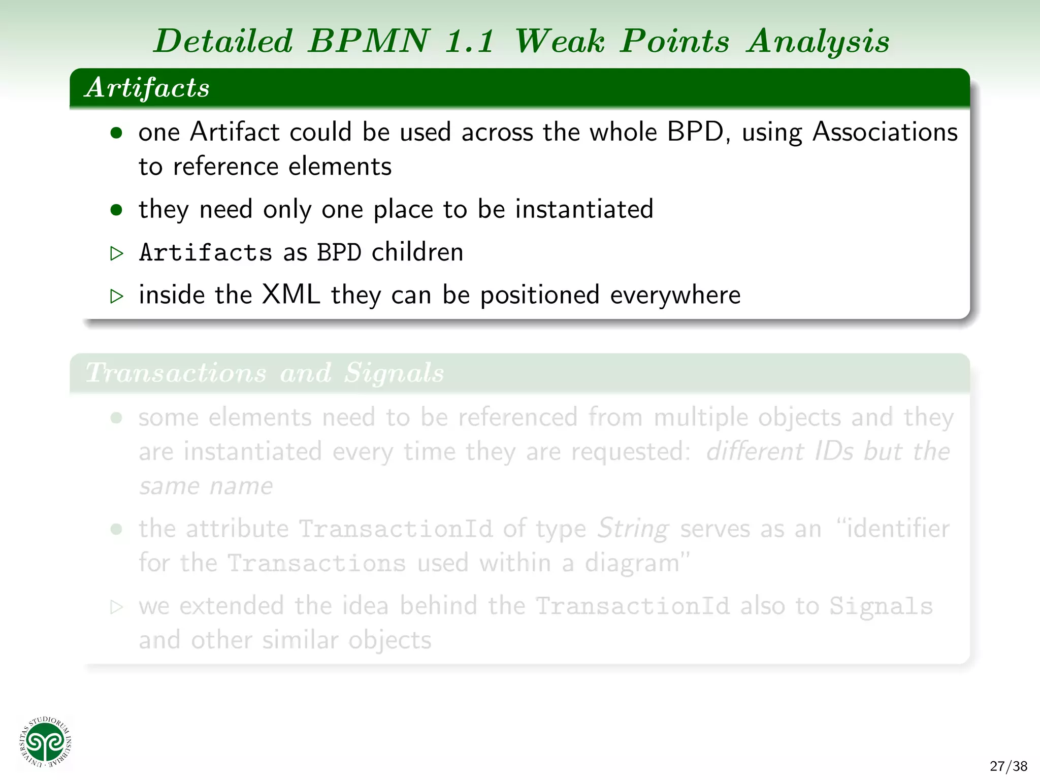 Detailed BPMN 1.1 Weak Points Analysis
Artifacts
 • one Artifact could be used across the whole BPD, using Associations
    to reference elements
 • they need only one place to be instantiated
    Artifacts as BPD children
    inside the XML they can be positioned everywhere

Transactions and Signals
 • some elements need to be referenced from multiple objects and they
    are instantiated every time they are requested: diﬀerent IDs but the
    same name
 • the attribute TransactionId of type String serves as an “identiﬁer
    for the Transactions used within a diagram”
    we extended the idea behind the TransactionId also to Signals
    and other similar objects



                                                                           27/38
 