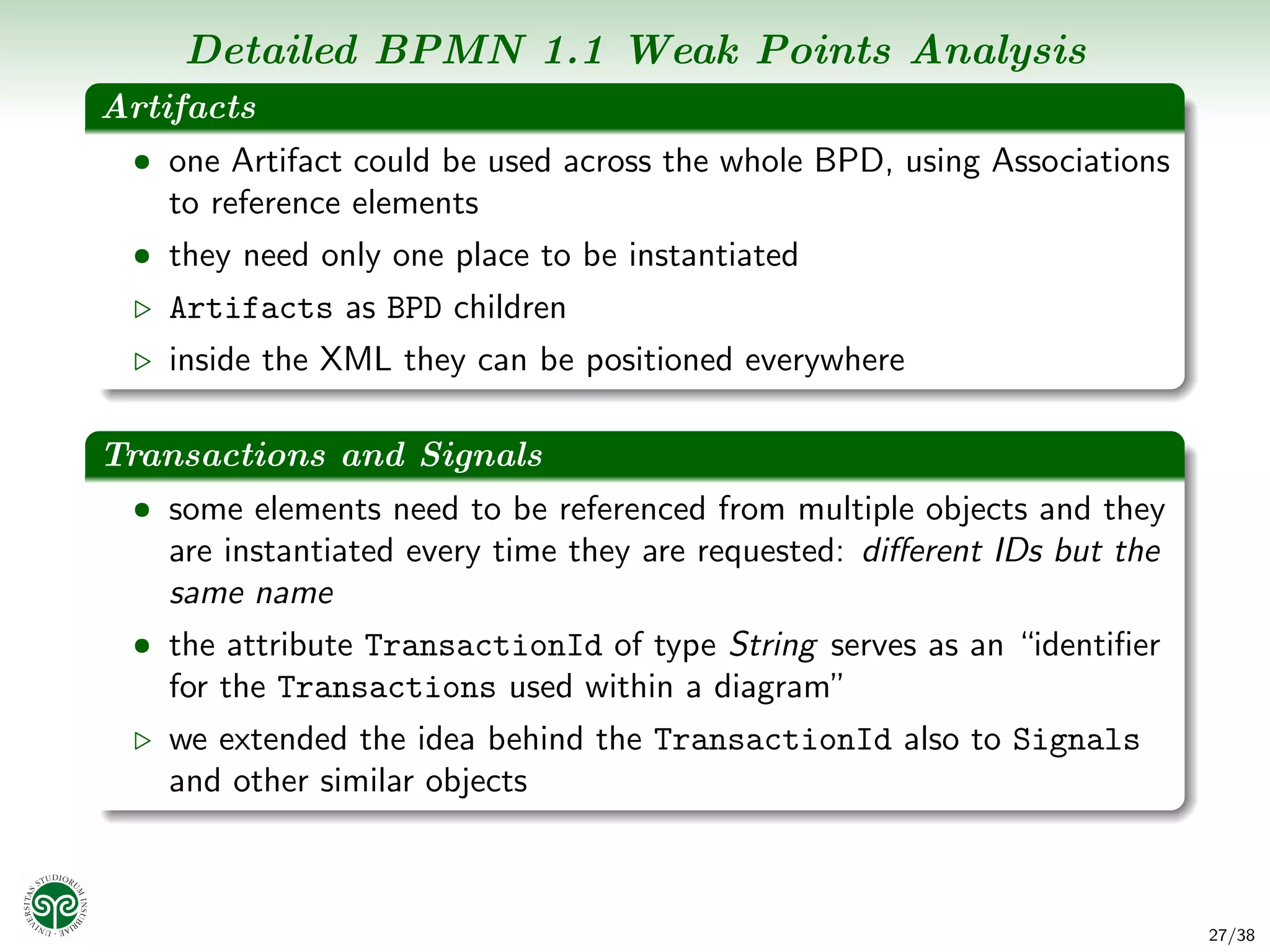 Detailed BPMN 1.1 Weak Points Analysis
Artifacts
 • one Artifact could be used across the whole BPD, using Associations
    to reference elements
 • they need only one place to be instantiated
    Artifacts as BPD children
    inside the XML they can be positioned everywhere

Transactions and Signals
 • some elements need to be referenced from multiple objects and they
    are instantiated every time they are requested: diﬀerent IDs but the
    same name
 • the attribute TransactionId of type String serves as an “identiﬁer
    for the Transactions used within a diagram”
    we extended the idea behind the TransactionId also to Signals
    and other similar objects



                                                                           27/38
 