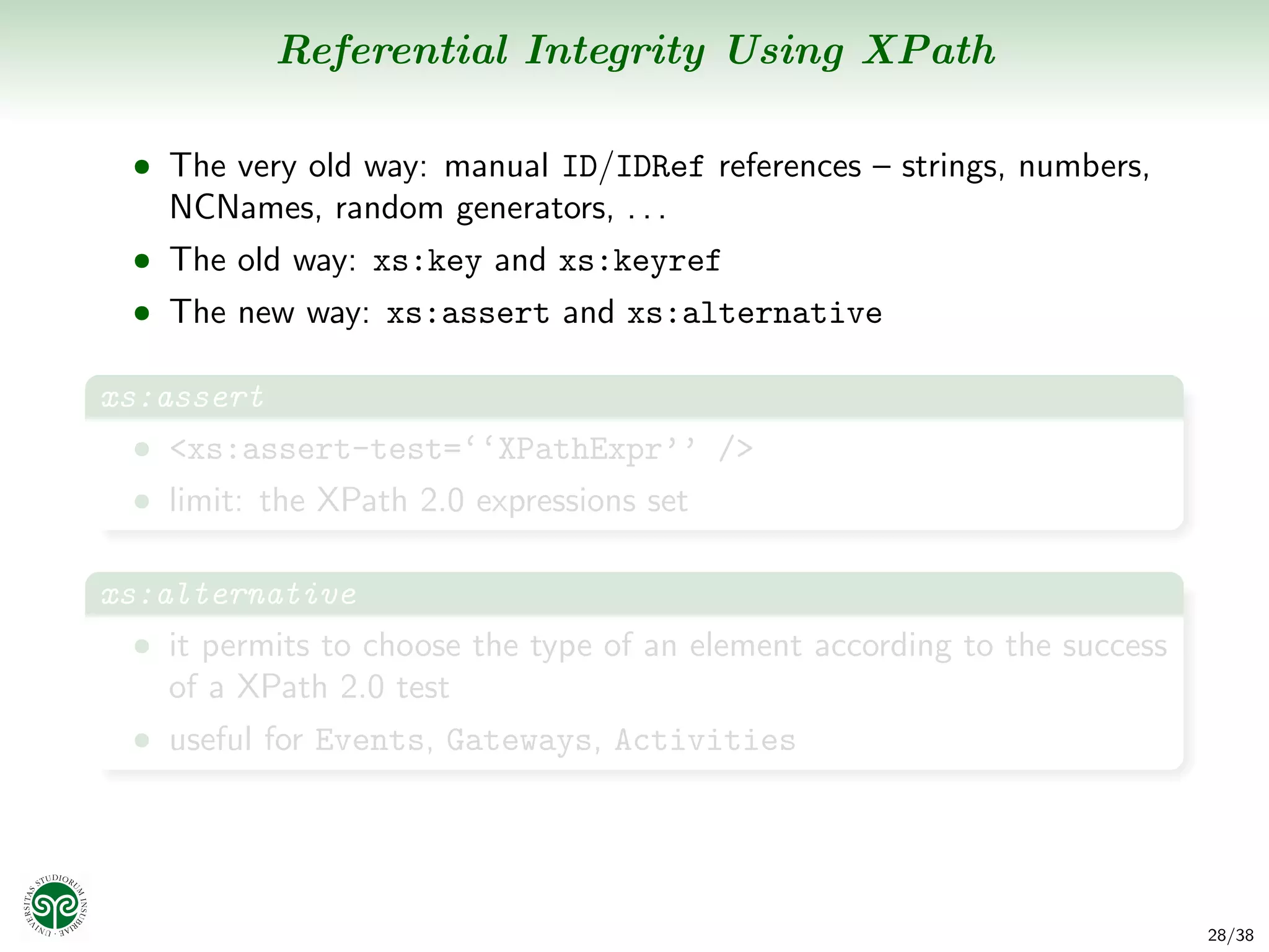 Referential Integrity Using XPath

  • The very old way: manual ID/IDRef references – strings, numbers,
    NCNames, random generators, . . .
  • The old way: xs:key and xs:keyref
  • The new way: xs:assert and xs:alternative

xs:assert
  • <xs:assert-test=‘‘XPathExpr’’ />
  • limit: the XPath 2.0 expressions set


xs:alternative
  • it permits to choose the type of an element according to the success
    of a XPath 2.0 test
  • useful for Events, Gateways, Activities




                                                                           28/38
 