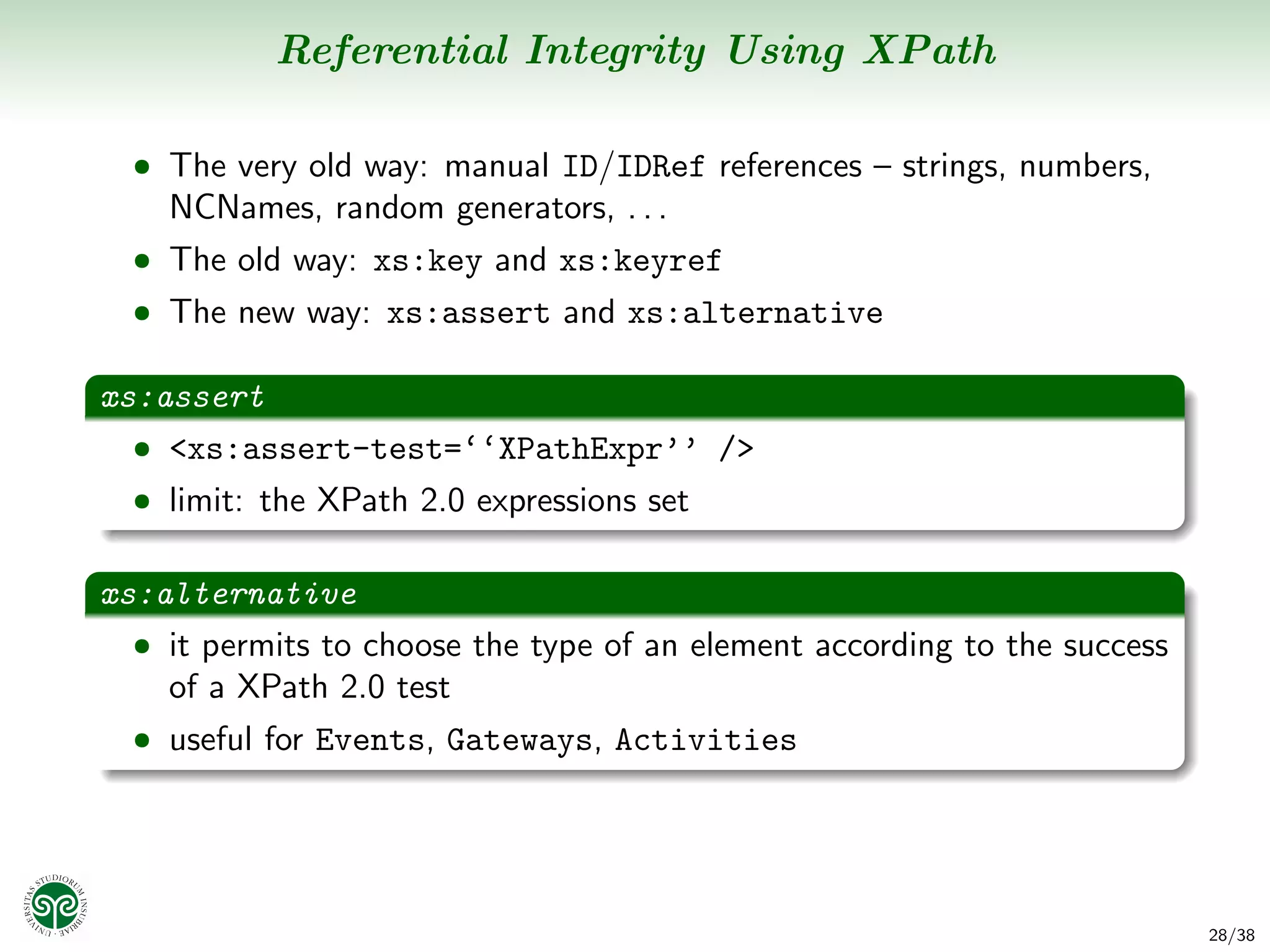 Referential Integrity Using XPath

  • The very old way: manual ID/IDRef references – strings, numbers,
    NCNames, random generators, . . .
  • The old way: xs:key and xs:keyref
  • The new way: xs:assert and xs:alternative

xs:assert
  • <xs:assert-test=‘‘XPathExpr’’ />
  • limit: the XPath 2.0 expressions set


xs:alternative
  • it permits to choose the type of an element according to the success
    of a XPath 2.0 test
  • useful for Events, Gateways, Activities




                                                                           28/38
 