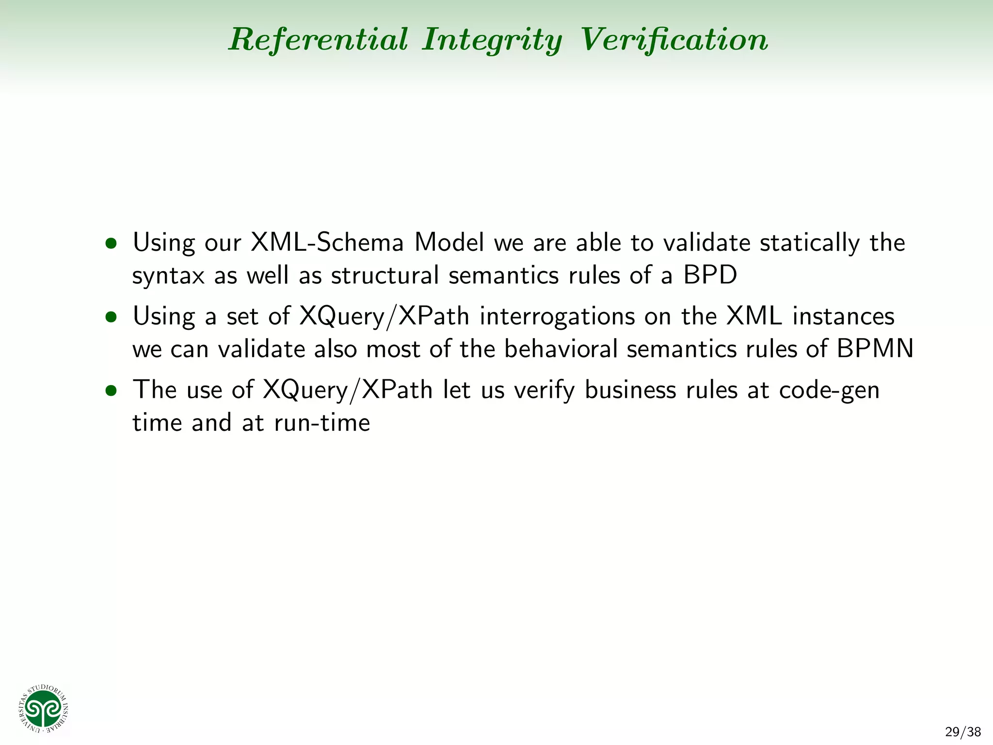Referential Integrity Veriﬁcation




• Using our XML-Schema Model we are able to validate statically the
  syntax as well as structural semantics rules of a BPD
• Using a set of XQuery/XPath interrogations on the XML instances
  we can validate also most of the behavioral semantics rules of BPMN
• The use of XQuery/XPath let us verify business rules at code-gen
  time and at run-time




                                                                        29/38
 