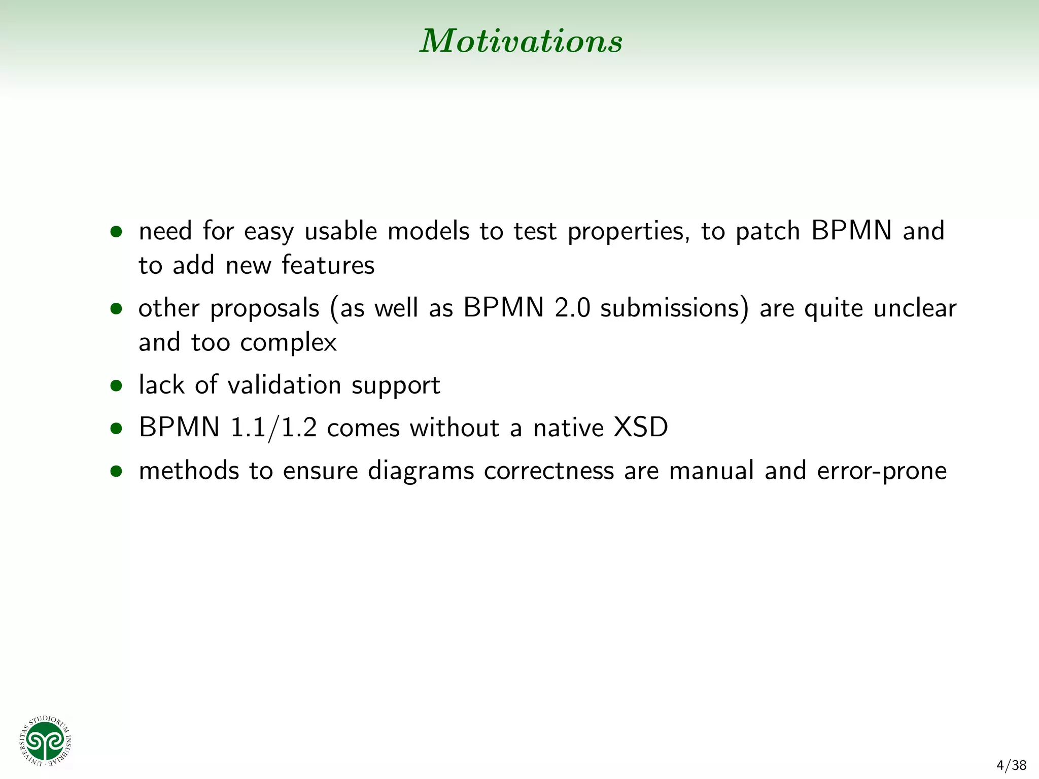 Motivations




• need for easy usable models to test properties, to patch BPMN and
  to add new features
• other proposals (as well as BPMN 2.0 submissions) are quite unclear
  and too complex
• lack of validation support
• BPMN 1.1/1.2 comes without a native XSD
• methods to ensure diagrams correctness are manual and error-prone




                                                                        4/38
 
