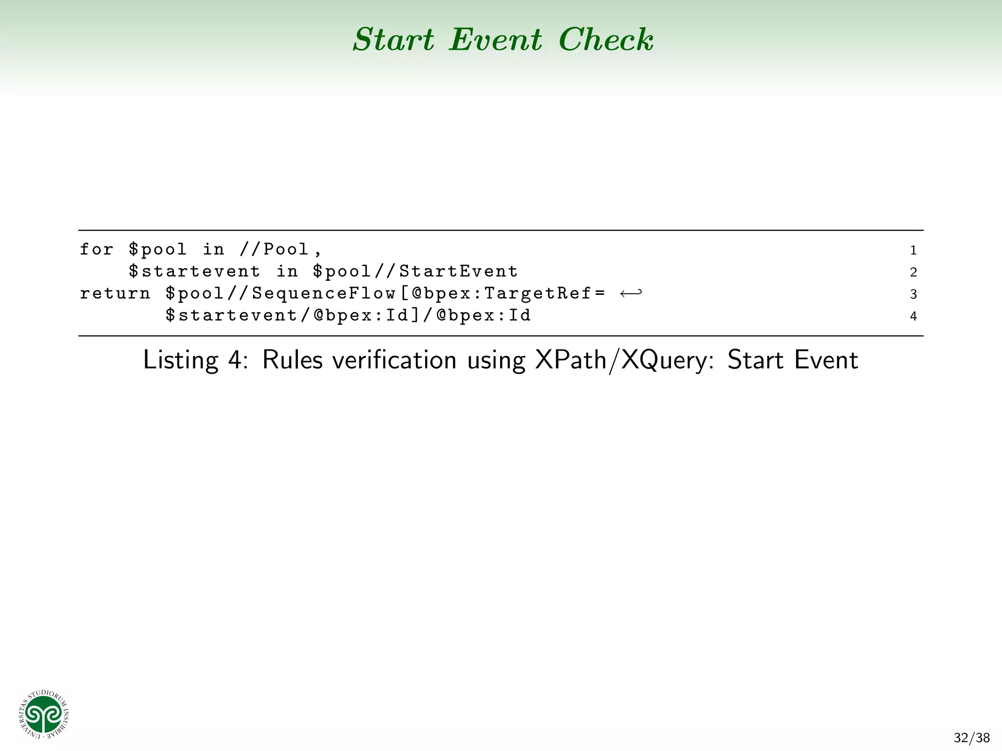 Start Event Check




for $ pool in // Pool ,                                              1
    $ startevent in $ pool // StartEvent                             2
return $ pool // SequenceFlow [ @b pe x :T ar ge t Re f = ←          3
        $ startevent / @bpex:Id ]/ @bpex:Id                          4


      Listing 4: Rules veriﬁcation using XPath/XQuery: Start Event




                                                                         32/38
 