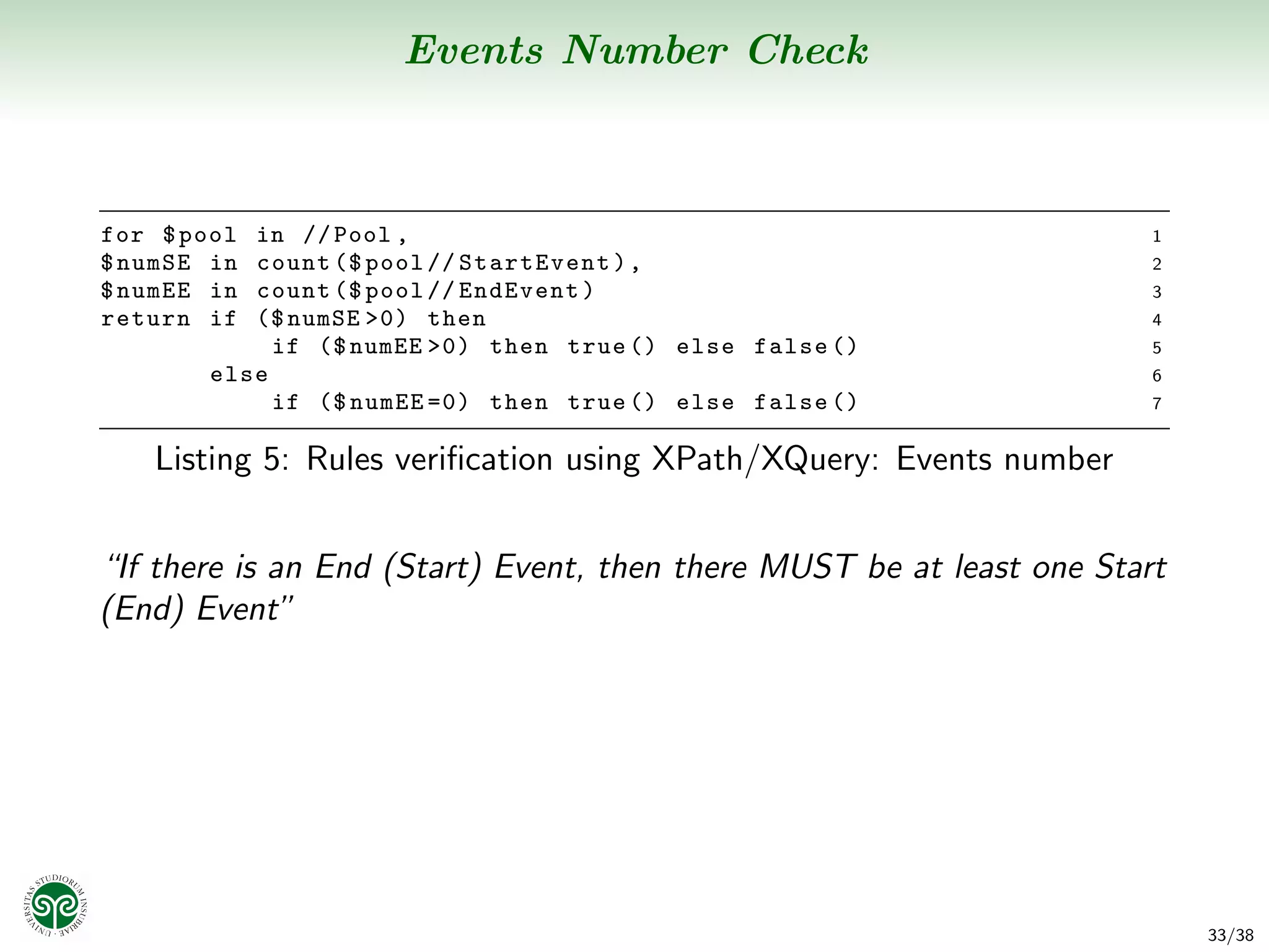 Events Number Check



for $ pool in // Pool ,                                                1
$ numSE in count ($ pool // StartEvent ) ,                             2
$ numEE in count ($ pool // EndEvent )                                 3
return if  ($ numSE >0) then                                           4
             if ($ numEE >0) then true () else false ()                5
        else                                                           6
             if ($ numEE =0) then true () else false ()                7


   Listing 5: Rules veriﬁcation using XPath/XQuery: Events number


“If there is an End (Start) Event, then there MUST be at least one Start
(End) Event”




                                                                           33/38
 