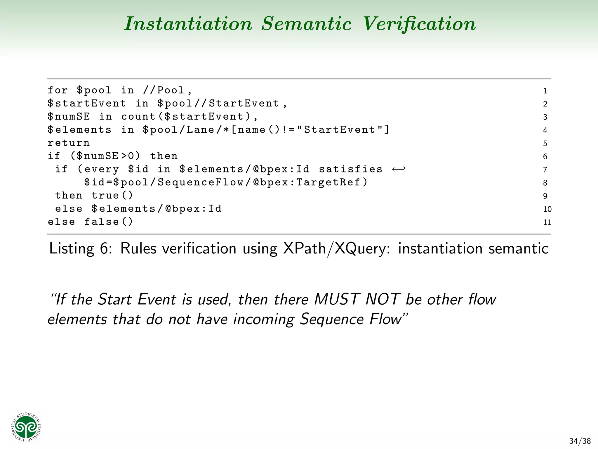 Instantiation Semantic Veriﬁcation


for $ pool in // Pool ,                                               1
$ startEvent in $ pool // StartEvent ,                                2
$ numSE in count ($ startEvent ) ,                                    3
$ elements in $ pool / Lane /*[ name ()!= " StartEvent " ]            4
return                                                                5
if ($ numSE >0) then                                                  6
  if ( every $ id in $ elements / @bpex:Id satisfies ←                7
       $ id =$ pool / SequenceFlow / @ b pe x: T ar ge tR e f )       8
  then true ()                                                        9
  else $ elements / @bpex:Id                                          10
else false ()                                                         11


Listing 6: Rules veriﬁcation using XPath/XQuery: instantiation semantic


“If the Start Event is used, then there MUST NOT be other ﬂow
elements that do not have incoming Sequence Flow”




                                                                           34/38
 