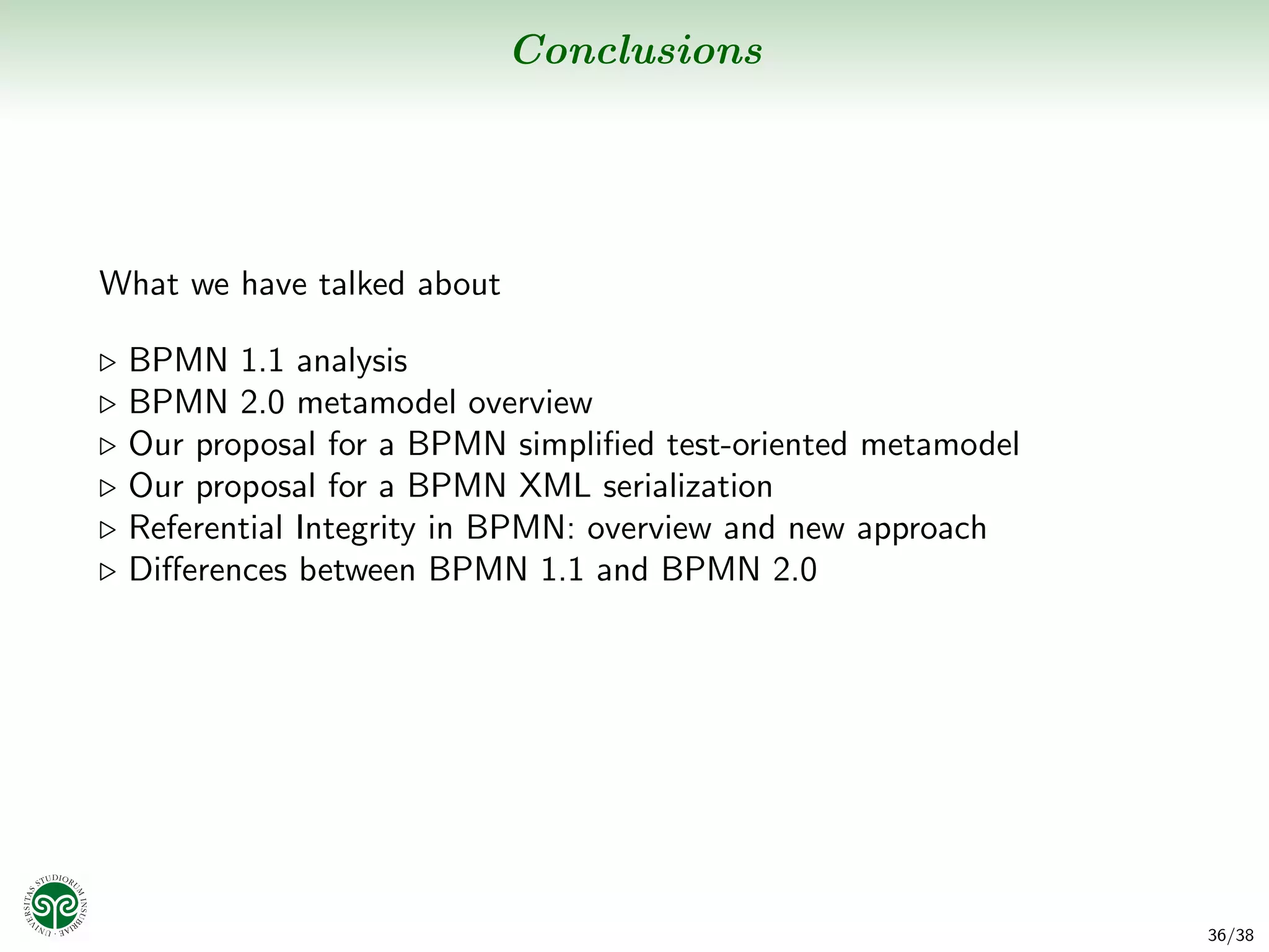 Conclusions




What we have talked about

 BPMN 1.1 analysis
 BPMN 2.0 metamodel overview
 Our proposal for a BPMN simpliﬁed test-oriented metamodel
 Our proposal for a BPMN XML serialization
 Referential Integrity in BPMN: overview and new approach
 Diﬀerences between BPMN 1.1 and BPMN 2.0




                                                             36/38
 