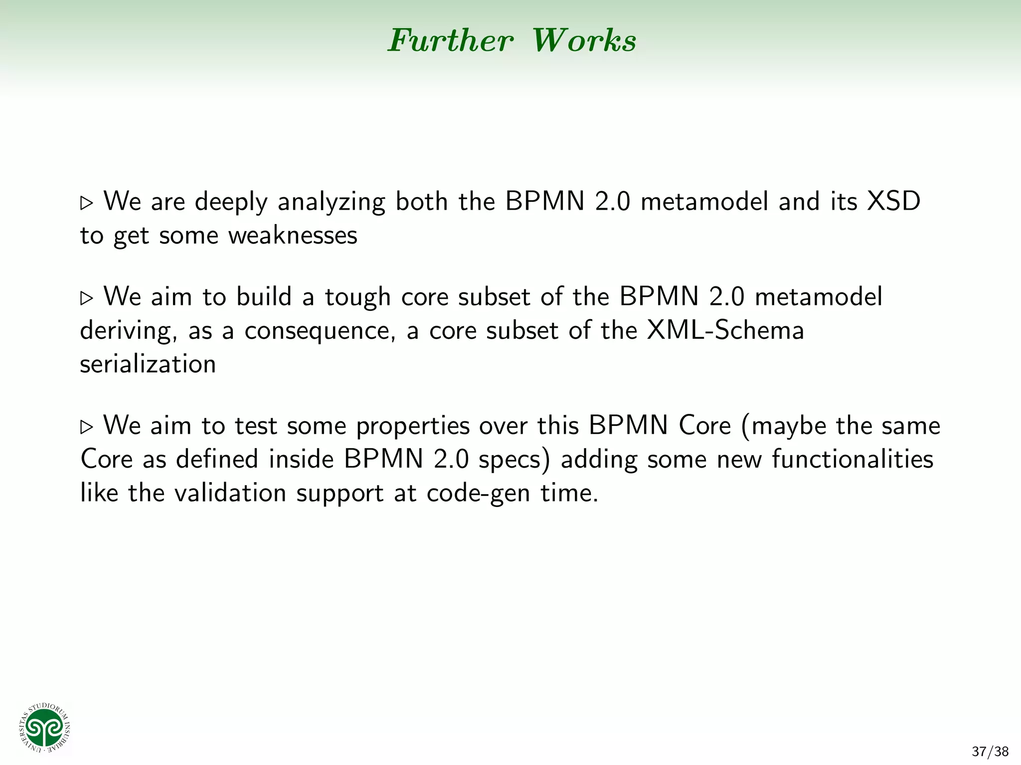 Further Works



  We are deeply analyzing both the BPMN 2.0 metamodel and its XSD
to get some weaknesses

  We aim to build a tough core subset of the BPMN 2.0 metamodel
deriving, as a consequence, a core subset of the XML-Schema
serialization

   We aim to test some properties over this BPMN Core (maybe the same
Core as deﬁned inside BPMN 2.0 specs) adding some new functionalities
like the validation support at code-gen time.




                                                                        37/38
 