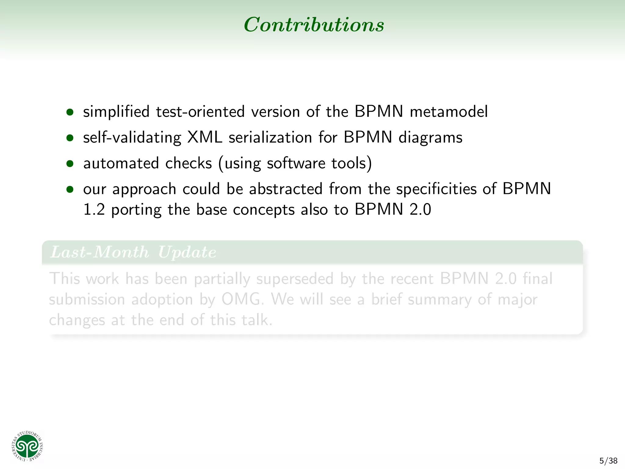 Contributions



  • simpliﬁed test-oriented version of the BPMN metamodel
  • self-validating XML serialization for BPMN diagrams
  • automated checks (using software tools)
  • our approach could be abstracted from the speciﬁcities of BPMN
    1.2 porting the base concepts also to BPMN 2.0

Last-Month Update
This work has been partially superseded by the recent BPMN 2.0 ﬁnal
submission adoption by OMG. We will see a brief summary of major
changes at the end of this talk.




                                                                      5/38
 