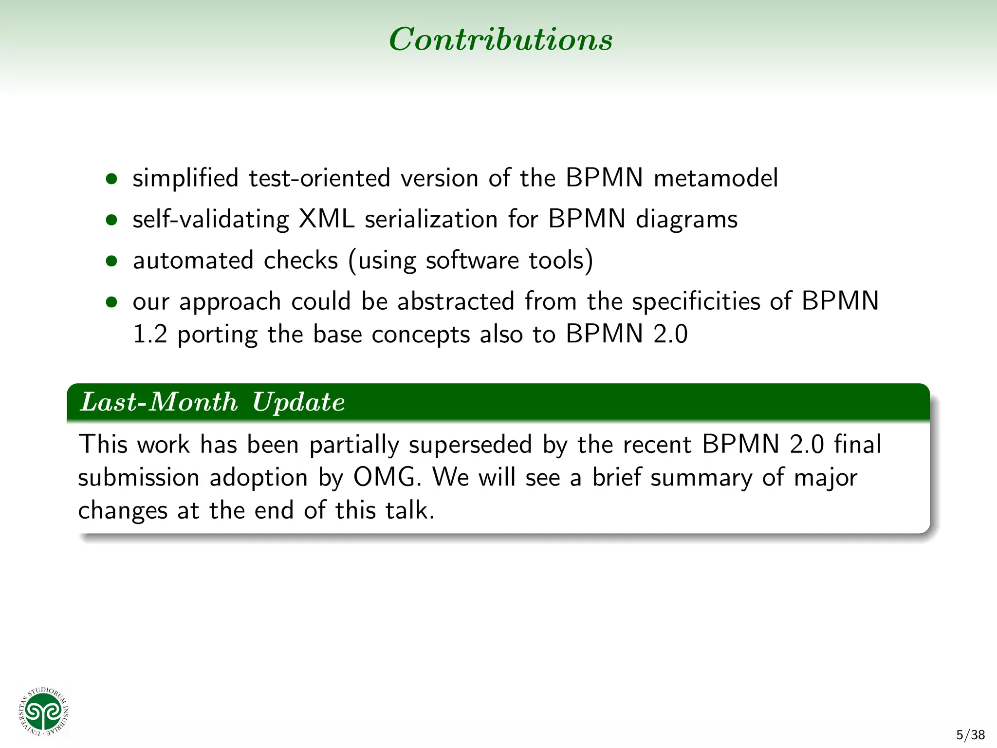 Contributions



  • simpliﬁed test-oriented version of the BPMN metamodel
  • self-validating XML serialization for BPMN diagrams
  • automated checks (using software tools)
  • our approach could be abstracted from the speciﬁcities of BPMN
    1.2 porting the base concepts also to BPMN 2.0

Last-Month Update
This work has been partially superseded by the recent BPMN 2.0 ﬁnal
submission adoption by OMG. We will see a brief summary of major
changes at the end of this talk.




                                                                      5/38
 
