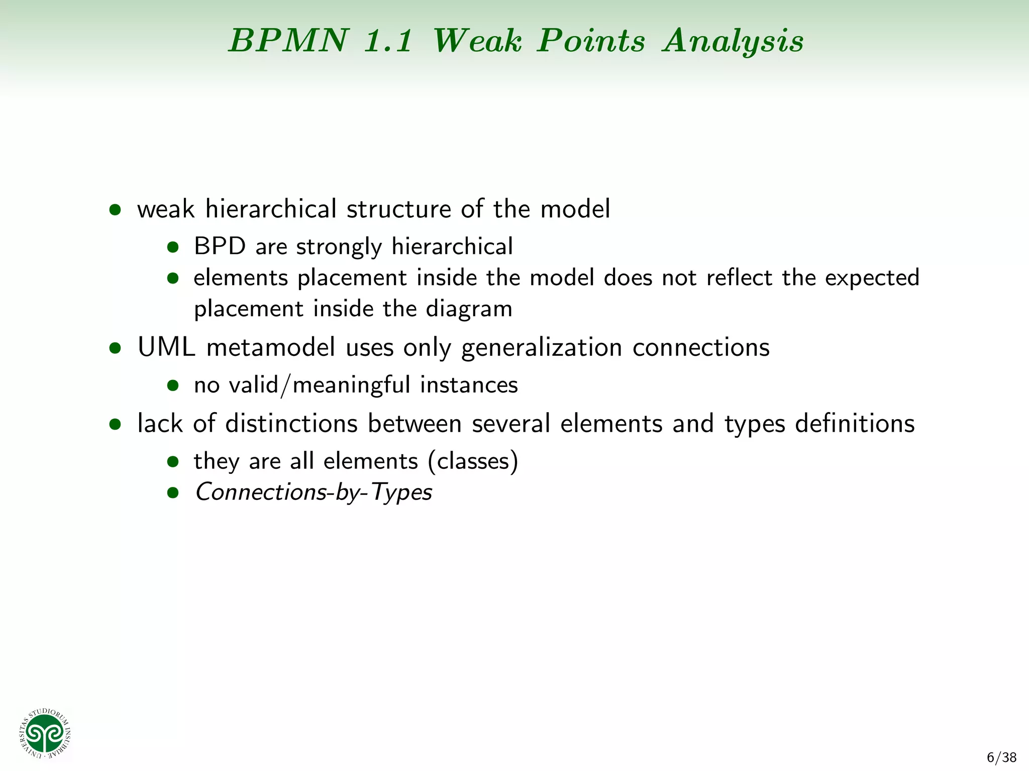 BPMN 1.1 Weak Points Analysis



• weak hierarchical structure of the model
    • BPD are strongly hierarchical
    • elements placement inside the model does not reﬂect the expected
      placement inside the diagram
• UML metamodel uses only generalization connections
     • no valid/meaningful instances
• lack of distinctions between several elements and types deﬁnitions
     • they are all elements (classes)
     • Connections-by-Types




                                                                         6/38
 