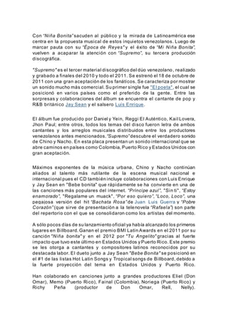 Con “Niña Bonita” sacuden al público y la mirada de Latinoamérica ese
centra en la propuesta musical de estos inquietos venezolanos. Luego de
marcar pauta con su “Época de Reyes" y el éxito de “Mi Niña Bonita”,
vuelven a acaparar la atención con “Supremo”, su tercera producción
discográfica.
"Supremo" es el tercer material discográfico del dúo venezolano, realizado
y grabado a finales del 2010 y todo el 2011. Se estrenó el 18 de octubre de
2011 con una gran aceptación de los fanáticos. Se caracteriza por mostrar
un sonido mucho más comercial. Su primer single fue "El poeta", el cual se
posicionó en varios países como el preferido de la gente. Entre las
sorpresas y colaboraciones del álbum se encuentra el cantante de pop y
R&B británico Jay Sean y el salsero Luis Enrique.
El álbum fue producido por Daniel y Yein, Reggi El Auténtico, Kail Lovera,
Jhon Paul; entre otros, todos los temas del disco fueron letra de ambos
cantantes y los arreglos musicales distribuidos entre los productores
venezolanos antes mencionados.“Supremo” descubre el verdadero sonido
de Chino y Nacho. En esta placa presentan un sonido internacional que se
abre caminos en países como Colombia, Puerto Rico y Estados Unidos con
gran aceptación.
Máximos exponentes de la música urbana, Chino y Nacho continúan
aliados al talento más rutilante de la escena musical nacional e
internacional pues el CD también incluye colaboraciones con Luis Enrique
y Jay Sean en "Bebe bonita" que rápidamente se ha convierte en una de
las canciones más populares del internet. “Príncipe azul”, "Sin ti", “Estoy
enamorado”, "Regalame un muack", “Por eso quiero”, “Loco, Loco”, una
pegajosa versión del hit “Bachata Rosa” de Juan Luis Guerra y “Pobre
Corazón” (que sirve de presentación a la telenovela “Rafaela”) son parte
del repertorio con el que se consolidaron como los artistas del momento.
A sólo pocos días de su lanzamiento oficial ya había alcanzado los primeros
lugares en Billboard. Ganan el premio BMI Latin Awards en el 2011 por su
canción "Niña bonita" y en el 2012 por "Tu Angelito" gracias al fuerte
impacto que tuvo este último en Estados Unidos y Puerto Rico. Este premio
se les otorga a cantantes y compositores latinos reconocidos por su
destacada labor. El dueto junto a Jay Sean "Bebe Bonita" se posicionó en
el #1 de las listas Hot Latin Songs y Tropical songs de Billboard, debido a
la fuerte proyección del tema en Estados Unidos y Puerto Rico.
Han colaborado en canciones junto a grandes productores Eliel (Don
Omar), Memo (Puerto Rico), Fainal (Colombia), Noriega (Puerto Rico) y
Richy Peña (productor de Don Omar, Rell, Nelly).
 