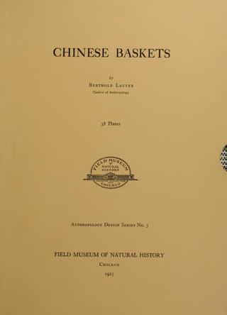 CHINESE BASKETS
by
Berthold Laufer
Curator of Anthropology
38 Plates
V*!
Anthropology Design Series No. 3
FIELD MUSEUM OF NATURAL HISTORY
Chicago
1925
 
