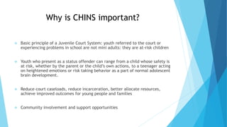 Why is CHINS important?
 Basic principle of a Juvenile Court System: youth referred to the court or
experiencing problems...