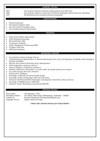 ACADEMIC DETAILS 
2007 Post Graduate Diploma in Business Administration from SCDL Pune 
2005 Post Graduate Diploma in Cyber Laws & IPR from Hyderabad Central University, Hyderabad 
1997 BE (Mechanical) from Osmania University, Hyderabad 
CERTIFICATIONS 
 Prince2 Practitioner 
 Exin Cloud Foundation Exam 
 Exin ITIL V2 & V3 Foundation Exam 
 Cisco Certified Network Administrator 
TRAININGS 
 Check Point Certified Administrator 
 CCNP (Routing & Switching) 
 Microsoft Project 2003 
 CA Spectrum & Ehealth 
 Project Management Professional (PMP) 
 Six-Sigma Green Belt 
 IBM Cloud Computing 
KNOWLEDGE PURVIEW 
 Cisco Switches, Routers & Juniper Devices 
 Troubleshooting & Administration of Network Monitoring Tools such as CA Spectrum, CA Ehealth, Smart Incharge & 
HP Open View NNM 
 Bluecoat, Surf Control & Web Sense Proxy Administration 
 VOIP Configuration using Cisco Devices 
 Antivirus Solution ( Trend Micro, Symantec ) 
 Windows 2008 Server, Workstation in a multi-vendor & complex network environment 
 Cisco ASA & Juniper Net Screen Firewall’s 
 Red hat Linux & VMware 
 Knowledge on IBM AIX (P7 Series) & EMC Storage 
 Knowledge of Microsoft Exchange 2007 and Lotus Notes 
 Proficient with Microsoft Office technologies including Excel, PowerPoint, Word, and Visio 
 Knowledge of RDBMS ( Oracle / IBM DB2) 
 Enterprise System Monitoring using tools like IBM TSM 
PERSONAL DETAILS 
Date of Birth: 15th September, 1974 
Residential Address 145, Padma Nabha Nagar, Mehdipatnam, Hyderabad – 500028 
LinkedIn Id: Prasanth Chintakunta (chintakunta07@gmail.com) 
Languages Known: English, Hindi and Telugu 
~ Please refer attached Annexure for Project Details ~ 
 