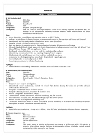 ANNEXURE 
PROJECTS UNDERTAKEN 
At IBM India Pvt. Ltd.: 
Title: ECM: IGA 
Client: IBM USA 
Period: Since Nov’10 
Team Size: 100 
Designation: Program & Project Manager 
Description: IBM has contracts with large enterprise clients in all industry segments and handles BAU and 
Projects on IT Infrastructure including hardware, network, server administration for Server 
Consolidation and Migration 
Role: 
 Driven data center consolidation and migration projects on IBM P7 Series 
 Leading a technical team in the development of systems requirement for the migration and Decom and Disposal. 
 Maintaining & working understanding of technology across many disciplines. 
 Managing internal, client and vendor project teams. 
 Build and develop the execution plan for the consolidation /migration & Decommission/Disposal 
 Efficiently handled Global virtual teams with Matrix Organization including members from Unix, AIX, Wintel, Tech- 
Admin., VMware, Storage , EUS and Application Teams 
 Coordinated with multiple teams to review work flow methods and procedures. 
 Administering operational activities and reporting Program/Project progress 
 Collaborating with multiple teams to review work flow methods & procedures 
 Instrumental in selecting appropriate technologies & operational support approach 
 Successfully handed over closed projects to BAU 
 Mentoring support teams for effective functioning 
Highlight: 
 Steered efforts in consolidating Datacenter’s across the IBM Data Centers across the Globe 
At Mahindra Satyam Computers Ltd.: 
Title: NOC-RIM 
Client: Thomson Reuters 
Period: Apr’08 – Oct’10 
Designation: Project Leader - Network Operations Centre 
Team Size: 40 
Role: 
 Drove root cause analysis investigations. 
 Administered vendor relationships, carried out vendor SQR (Service Quality Reviews) and provided adequate 
feedback to the stakeholders 
 Managed & coordinated critical escalation process 
 Designed & defined processes, procedures & escalation lists 
 Planned & responded major service outages 
 Created reports for NOC performance, network availability, HW, SW fault, etc. 
 Resolved various incidents (Unix, MQ & Networking) as per the defined process 
 Handled incident by using various monitoring tools 
 Collaborated with various teams to ensure up-to-date & accurate monitoring on all systems and influenced the process 
development to assure consistent & repeatable results 
Highlight: 
 Steered efforts in establishing a strong service delivery from NOC team which support Thomson Reuters Datacenter 
At Satyam Computers Ltd.: 
Title: Ethiopian 
Client: Ethiopian Airlines 
Period: Dec’07 – Apr’08 
Designation: Technical Consultant 
Team Size: 15 
Description: The project aimed at building an inventory functionality of all locations which ET operates at 
airports, ticket offices, training facilities & administration offices. It included revised network 
design and provided reasons for any changes. 
 