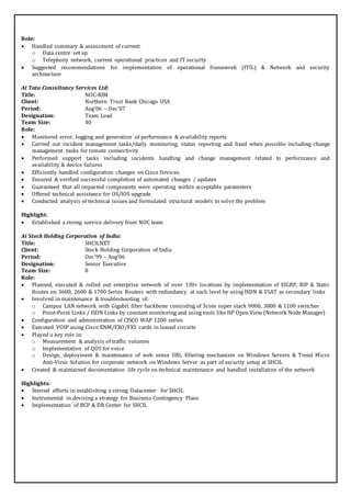 Role: 
 Handled summary & assessment of current: 
o Data centre set up 
o Telephony network, current operational practices and IT security 
 Suggested recommendations for implementation of operational framework (ITIL) & Network and security 
architecture 
At Tata Consultancy Services Ltd: 
Title: NOC-RIM 
Client: Northern Trust Bank Chicago USA 
Period: Aug’06 – Dec’07 
Designation: Team Lead 
Team Size: 40 
Role: 
 Monitored error, logging and generation of performance & availability reports 
 Carried out incident management tasks/daily monitoring, status reporting and fixed when possible including change 
management tasks for remote connectivity 
 Performed support tasks including incidents handling and change management related to performance and 
availability & device failures 
 Efficiently handled configuration changes on Cisco Devices. 
 Ensured & verified successful completion of automated changes / updates 
 Guaranteed that all impacted components were operating within acceptable parameters 
 Offered technical assistance for OS/IOS upgrade 
 Conducted analysis of technical issues and formulated structural models to solve the problem 
Highlight: 
 Established a strong service delivery from NOC team 
At Stock Holding Corporation of India: 
Title: SHCILNET 
Client: Stock Holding Corporation of India 
Period: Dec’99 – Aug’06 
Designation: Senior Executive 
Team Size: 8 
Role: 
 Planned, executed & rolled out enterprise network of over 130+ locations by implementation of EIGRP, RIP & Static 
Routes on 3600, 2600 & 1700 Series Routers with redundancy at each level by using ISDN & VSAT as secondary links 
 Involved in maintenance & troubleshooting of: 
o Campus LAN network with Gigabit fiber backbone consisting of 3com super stack 9000, 3800 & 1100 switches 
o Point-Point Links / ISDN Links by constant monitoring and using tools like HP Open View (Network Node Manager) 
 Configuration and administration of CISCO WAP 1200 series 
 Executed VOIP using Cisco ENM/FXO/FXS cards in leased circuits 
 Played a key role in: 
o Measurement & analysis of traffic volumes 
o Implementation of QOS for voice 
o Design, deployment & maintenance of web sense URL filtering mechanism on Windows Servers & Trend Micro 
Anti-Virus Solution for corporate network on Windows Server as part of security setup at SHCIL 
 Created & maintained documentation life cycle on technical maintenance and handled installation of the network 
Highlights: 
 Steered efforts in establishing a strong Datacenter for SHCIL 
 Instrumental in devising a strategy for Business Contingency Plans 
 Implementation of BCP & DR Center for SHCIL 
