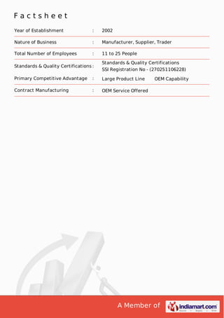 A Member of
F a c t s h e e t
Year of Establishment : 2002
Nature of Business : Manufacturer, Supplier, Trader
Total Number of Employees : 11 to 25 People
Standards & Quality Certifications :
Standards & Quality Certifications
SSI Registration No - (270251106228)
Primary Competitive Advantage : Large Product Line OEM Capability
Contract Manufacturing : OEM Service Offered
 