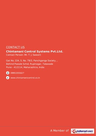 A Member of
CONTACT US
Chintamani Control Systems Pvt.Ltd.
Contact Person: Mr. T. J. Sawant
Gat No. 224, S. No. 79/3, Panchganga Society, ,
Behind Pawale Schol, Rupinagar, Talawade
Pune - 412114, Maharashtra, India
09953355027
www.chintamanicontrol.co.in
 