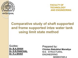 Comparative study of shaft supported
and frame supported intze water tank
using limit state method
Guides:
Dr. B.A.SHAH
Dr. D.R.PANCHAL
Dr. H.J.SHAH
Prepared by:
Chintan Babubhai Maradiya
M.E. STRUCTURAL
ENGINEERING
SEMESTAR-4
FACULTY OF
TECHNOLOGY
AND ENGINEERING
 
