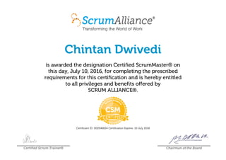 Chintan Dwivedi
is awarded the designation Certified ScrumMaster® on
this day, July 10, 2016, for completing the prescribed
requirements for this certification and is hereby entitled
to all privileges and benefits offered by
SCRUM ALLIANCE®.
Certificant ID: 000546654 Certification Expires: 10 July 2018
Certified Scrum Trainer® Chairman of the Board
 