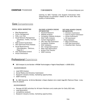 CHINTAN THAKKAR                               9510300374                       chintancht@gmail.com


Core Competencies
         SOCIAL MEDIA MARKETING              ON-PAGE OPTIMIZATION          OFF-PAGE & SEARCH ENGINE
                                                                                 OPTIMIZATION

 •       Blog Management                 •   Keyword Research               • Directory Submission
 •       Forum Management                •   Website Analysis               • Search engine Submission
 •       Polls, Live Chat                •   Competitor Website Analysis    • Article Submission
 •       Social Network Management       •   Web Traffic Analysis           • PR Submission
           (Facebook, Twitter, YouTube   •   Content Aggregation            (Press Release)
           etc.)                                                            • Blog Commenting
                                         •   XML Site map Submission
 •       RSS Content Syndication                                            • RSS feed Submission
                                         •   Competitor Analysis
 •       SEO Optimized Press Release                                        • Classified Add. Posting
                                         •   W3C Validation
 •       Social Bookmarking
                                         •   Alt / Image Optimization
           (StumbleUpon, Delicious,
           Digg etc.)                    •   Meta Tags Optimization
 •       User Generated Content          •   Broken Link Checker
 •       Article Distribution            •   SERP tracking




Professional Experience
        SEO Analyst & Link Builder • PRISM Technologies • Yagnik Road, Rajkot • 2009-2011
     accountability

     •   Lead SEO Analyst.
     •   Social Media and Directory Submission
     •   Research industry trends, marketing opportunities
     •   SERP tracking

     Sr. SEO Executive • Zippro System Ltd.• Jubeli bag,301 Platinum Plaza, Rajkot • July, 2011-At
 present

  accountability

     •   Manage All SEO activities for All team Members and create plan for Daily SEO task.
     •   Lead generation
     •   competitive analysis
     •   Research industry trends, marketing opportunities.
     •   Social Media Optimization activities (Twitter,Face book,Linked in Etc.)
     •   Increase traffic and visibility
 