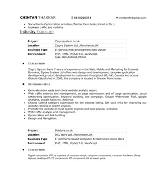 CHINTAN THAKKAR                           9510300374                      chintancht@gmail.com




Industry Exposure

      Project              Zipprosystem.co.uk
      Location             Zippro System Ltd.,Manchester,UK
      Business Type        IT Service,Web development,Web Design
      Environment          PHP, HTML, MySql 5.0, JavaScript,
                           Ajax,.Net,Android,iPhone

     Description

      Zippro System have 7 years of experience in the Web, Mobile and Marketing for Internet Business,
      Zippro System Ltd offers web design and development, bespoke application development,product
      development to customers throughout US, UK, Canada and across Globule Established in 2005,
      the company is located in Greater Manchester.

     Responsibilities

  •   Generate more leads and check website analytic report.
  •   Web traffic analysis and management, on page optimization and off page optimization, social
      networking optimization, keyword building, seo campaign. Google Webmaster Tool, google
      Analytics, google Adwords, AdSense.
  •   Choose correct category submission for the website listing. Get back links for improving our
      website ranking in Search engines.
  •   Promote the website on local search engines and local popular websites.
  •   Web traffic analysis and management.
  •   Optimization and link building.
  •   Design and Navigation.




      Project              Dclstore.co.uk
      Location             DCL store Ltd.,Manchester,UK
      Business Type        E-commerce based Computer & Electronics online
                           store
      Environment          PHP, HTML, MySql 5.0, JavaScript

     Description

      Digital components LTD. is suppliers of computer shops, computer components, computer
      hardware, cheap aptops, desktops PC, PC components, PC components UK at lowest price.
 