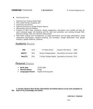 CHINTAN THAKKAR                             9510300374                       chintancht@gmail.com




        Responsibilities

     •   Optimize Product Detail Page.
     •   Find a SEO friendly shopping cart.
     •   Improving conversions.
     •   Optimize products in Google Product Search.
     •   Optimization and link building.
     •   Creation of Meta Tags, Keywords, design suggestions, description and suitable alt tags for each
         individual page, link Building and PR, web site promotion and ranking through SEO, directory
         listings, links and relevant trade portals.
     •   Web traffic analysis and management, on page optimization and off page optimization, social
         networking optimization, keyword building, seo campaign. Google Webmaster Tool, google
         Analytics, google AdWords, AdSense.




         Project              Hotel Harmony (hotelharmonyrajkot.com)
         Location             Limda Chowk,Rajkot
         Business Type        3 star Business Hotel with All luxurious Facalities.

         Environment          PHP, HTML, MySql 5.0, JavaScript


        Description

The Best Business class and Boutique Hotel in Rajkot - Discover luxury and comfort with our amenities
and services at Hotel Harmony.

        Responsibilities

 •       On- page optimization for all pages.
 •       Forum discussion in Hotel & travel related forums
 •       Google Map optimization.
 •       Create off-page optimization strategy.
 •       Blog Creation.
 •       Facebook Page creation and promotion.
 •       Increase Reviews and Points.
 •       Classified adds and Local search engine submission.
 