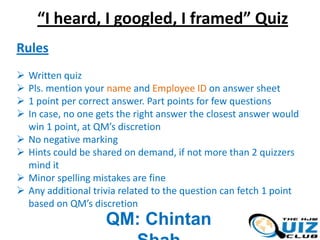 “I heard, I googled, I framed” Quiz
Rules










Written quiz
Pls. mention your name and Employee ID on answer sheet
1 point per correct answer. Part points for few questions
In case, no one gets the right answer the closest answer would
win 1 point, at QM’s discretion
No negative marking
Hints could be shared on demand, if not more than 2 quizzers
mind it
Minor spelling mistakes are fine
Any additional trivia related to the question can fetch 1 point
based on QM’s discretion

QM: Chintan

 