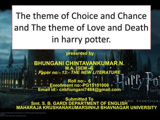 presented by
BHUNGANI CHINTAVANKUMAR N.
M.A. (SEM -4)
Paper no:- 13:- THE NEW LITERATURE
Roll no:- 6
Enrollment no:-PG15101006
Email id:- cnbhungani7484@gmail.com
Submitted To
Smt. S. B. GARDI DEPARTMENT OF ENGLISH
MAHARAJA KRUSHANAKUMARSINHJI BHAVNAGAR UNIVERSITY
The theme of Choice and Chance
and The theme of Love and Death
in harry potter.
 