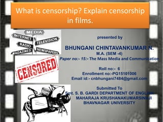 What is censorship? Explain censorship
in films.
presented by
BHUNGANI CHINTAVANKUMAR N.
M.A. (SEM -4)
Paper no:- 15:- The Mass Media and Communication
Roll no:- 6
Enrollment no:-PG15101006
Email id:- cnbhungani7484@gmail.com
Submitted To
Smt. S. B. GARDI DEPARTMENT OF ENGLISH
MAHARAJA KRUSHANAKUMARSINHJI
BHAVNAGAR UNIVERSITY
 