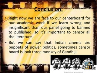 Conclusion:
• Right now we are face to our centerboard for
our academic work if we learn wrong and
insignificant than our panel going to banned
to published. so it’s important to censor all
the literature .
• But we can say that Indian cinema are
puppets of power politics, sometimes censor
board is look three monkey of Gandhiji.
 