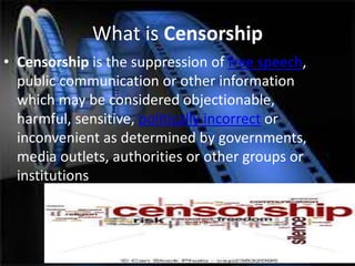 What is Censorship
• Censorship is the suppression of free speech,
public communication or other information
which may be considered objectionable,
harmful, sensitive, politically incorrect or
inconvenient as determined by governments,
media outlets, authorities or other groups or
institutions
 