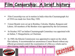 Film Censorship: A brief history
 Film Censorship was set in motion in India when the Cinematograph Act
of 1918 was made law from May 1920.
 Censor Boards were set up in Bombay, Calcutta, Madras, Rangoon and
Lahore. All members of the Borders were appointed by the Government.
 In October 1927 an Indian Cinematograph Committee was appointed with
an Indian, T. Rangachariar, as Chairman.
 In 1969, the Khosla Commission was appointed to report on the whole
film industry. It recommended an autonomous Censor Board without any
official government control the examination of a film as a whole and to
allow kissing, nudity and violence, if they were integral to the theme.
 