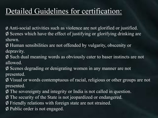 Detailed Guidelines for certification:
Ø Anti-social activities such as violence are not glorified or justified.
Ø Scenes which have the effect of justifying or glorifying drinking are
shown.
Ø Human sensibilities are not offended by vulgarity, obscenity or
depravity.
Ø Such dual meaning words as obviously cater to baser instincts are not
allowed.
Ø Scenes degrading or denigrating women in any manner are not
presented.
Ø Visual or words contemptuous of racial, religious or other groups are not
presented.
Ø The sovereignty and integrity or India is not called in question.
Ø The security of the State is not jeopardized or endangered.
Ø Friendly relations with foreign state are not strained.
Ø Public order is not engaged.
 