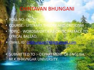 CHINTAVAN BHUNGANI
• ROLL NO. 06
• COURSE:- LITERARY THEORY AND CRITICISM
• TOPIC:- WORDSWORTH AS CRITIC PREFACE TO
LYRICAL BALLAD.
• EMAIL ID: cnbhungani7484@gmail.com
• SUBMITTED TO :- DEPARTMENT OF ENGLISH
M.K.BHAVNGAR UNIVERSITY
 