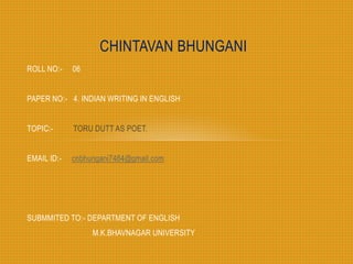 ROLL NO:- 06
PAPER NO:- 4. INDIAN WRITING IN ENGLISH
TOPIC:- TORU DUTT AS POET.
EMAIL ID:- cnbhungani7484@gmail.com
SUBMMITED TO:- DEPARTMENT OF ENGLISH
M.K.BHAVNAGAR UNIVERSITY
CHINTAVAN BHUNGANI
 