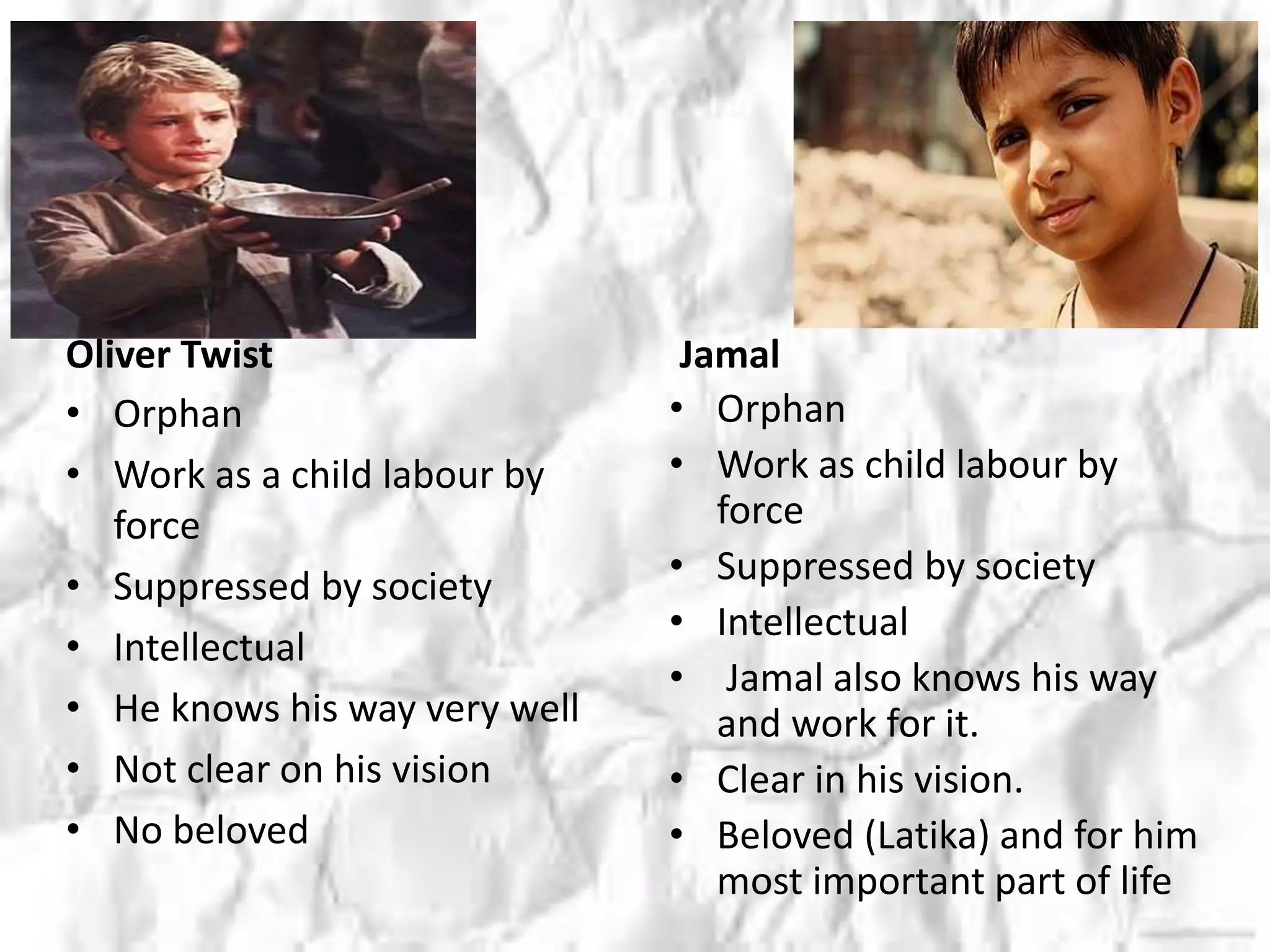 Oliver Twist
• Orphan
• Work as a child labour by
force
• Suppressed by society
• Intellectual
• He knows his way very well
• Not clear on his vision
• No beloved
Jamal
• Orphan
• Work as child labour by
force
• Suppressed by society
• Intellectual
• Jamal also knows his way
and work for it.
• Clear in his vision.
• Beloved (Latika) and for him
most important part of life
 