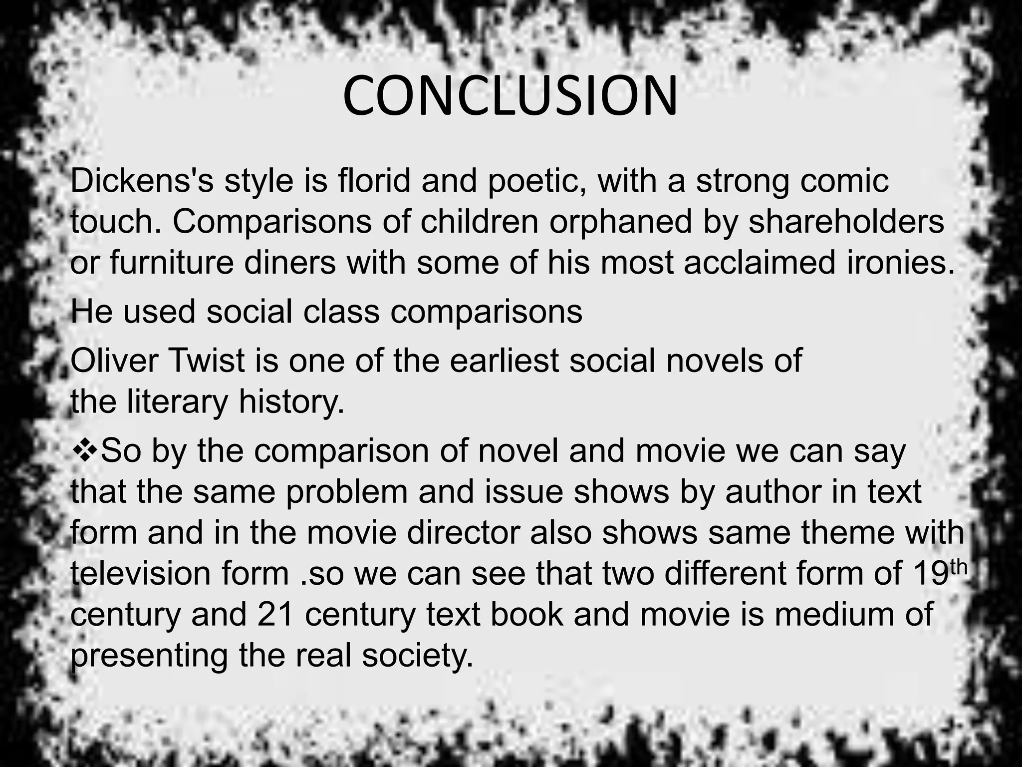 CONCLUSION
Dickens's style is florid and poetic, with a strong comic
touch. Comparisons of children orphaned by shareholders
or furniture diners with some of his most acclaimed ironies.
He used social class comparisons
Oliver Twist is one of the earliest social novels of
the literary history.
So by the comparison of novel and movie we can say
that the same problem and issue shows by author in text
form and in the movie director also shows same theme with
television form .so we can see that two different form of 19th
century and 21 century text book and movie is medium of
presenting the real society.
 