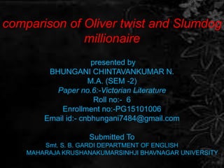comparison of Oliver twist and Slumdog
millionaire
presented by
BHUNGANI CHINTAVANKUMAR N.
M.A. (SEM -2)
Paper no.6:-Victorian Literature
Roll no:- 6
Enrollment no:-PG15101006
Email id:- cnbhungani7484@gmail.com
Submitted To
Smt. S. B. GARDI DEPARTMENT OF ENGLISH
MAHARAJA KRUSHANAKUMARSINHJI BHAVNAGAR UNIVERSITY
 
