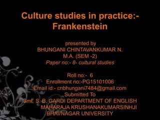 Culture studies in practice:-
Frankenstein
presented by
BHUNGANI CHINTAVANKUMAR N.
M.A. (SEM -2)
Paper no:- 8- cultural studies
Roll no:- 6
Enrollment no:-PG15101006
Email id:- cnbhungani7484@gmail.com
Submitted To
Smt. S. B. GARDI DEPARTMENT OF ENGLISH
MAHARAJA KRUSHANAKUMARSINHJI
BHAVNAGAR UNIVERSITY
 