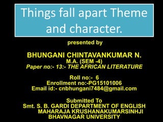 Things fall apart Theme
and character.
presented by
BHUNGANI CHINTAVANKUMAR N.
M.A. (SEM -4)
Paper no:- 13:- THE AFRICAN LITERATURE
Roll no:- 6
Enrollment no:-PG15101006
Email id:- cnbhungani7484@gmail.com
Submitted To
Smt. S. B. GARDI DEPARTMENT OF ENGLISH
MAHARAJA KRUSHANAKUMARSINHJI
BHAVNAGAR UNIVERSITY
 