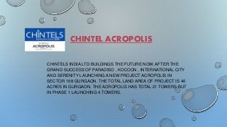 CHINTEL ACROPOLIS 
CHINTELS INDIA LTD BUILDINGS THE FUTURE NOW. AFTER THE 
GRAND SUCCESS OF PARADISO , KOCOON , INTERNATIONAL CITY 
AND SERENITY LAUNCHING A NEW PROJECT ACROPOLIS IN 
SECTOR 108 GURGAON. THE TOTAL LAND AREA OF PROJECT IS 40 
ACRES IN GURGAON. THE ACROPOLIS HAS TOTAL 21 TOWERS BUT 
IN PHASE 1 LAUNCHING 4 TOWERS. 
 
