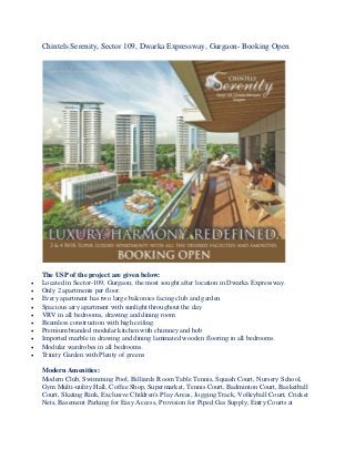 Chintels Serenity, Sector 109, Dwarka Expressway, Gurgaon- Booking Open
The USP of the project are given below:
 Located in Sector-109, Gurgaon; the most sought after location in Dwarka Expressway.
 Only 2 apartments per floor.
 Every apartment has two large balconies facing club and garden
 Spacious airy apartment with sunlight throughout the day
 VRV in all bedrooms, drawing and dining room
 Beamless construction with high ceiling.
 Premium branded modular kitchen with chimney and hob
 Imported marble in drawing and dining laminated wooden flooring in all bedrooms.
 Modular wardrobes in all bedrooms.
 Trinity Garden with Plenty of greens
Modern Amenities:
Modern Club, Swimming Pool, Billiards Room Table Tennis, Squash Court, Nursery School,
Gym Multi-utility Hall, Coffee Shop, Supermarket, Tennis Court, Badminton Court, Basketball
Court, Skating Rink, Exclusive Children's Play Areas, Jogging Track, Volleyball Court, Cricket
Nets, Basement Parking for Easy Access, Provision for Piped Gas Supply, Entry Courts at
 