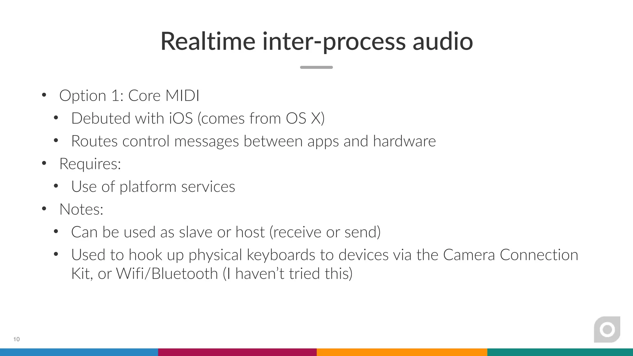 Realtime inter-process audio
• Option 1: Core MIDI
• Debuted with iOS (comes from OS X)
• Routes control messages between apps and hardware
• Requires:
• Use of platform services
• Notes:
• Can be used as slave or host (receive or send)
• Used to hook up physical keyboards to devices via the Camera Connection
Kit, or Wifi/Bluetooth (I haven’t tried this)
10
 