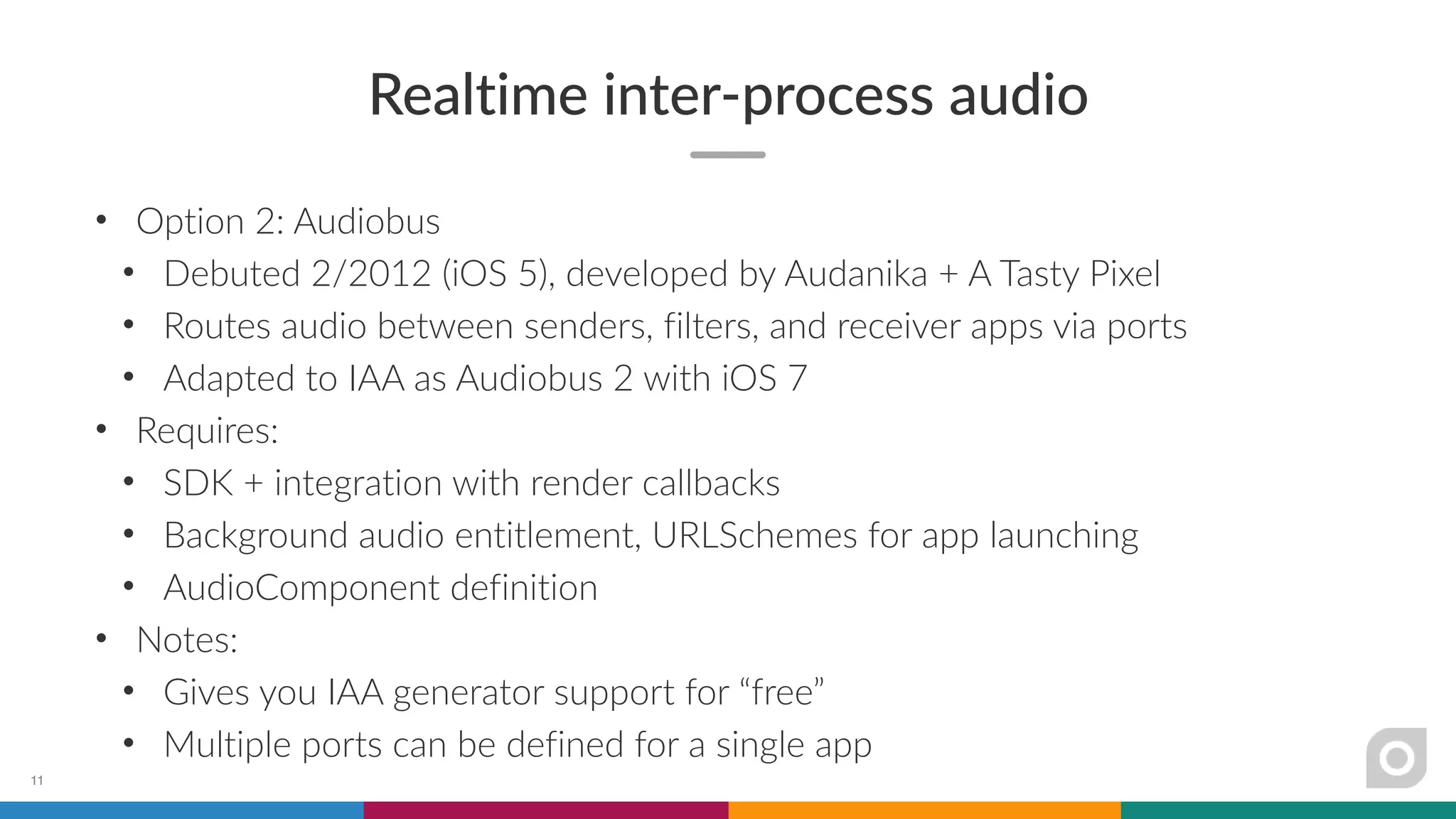 Realtime inter-process audio
• Option 2: Audiobus
• Debuted 2/2012 (iOS 5), developed by Audanika + A Tasty Pixel
• Routes audio between senders, filters, and receiver apps via ports
• Adapted to IAA as Audiobus 2 with iOS 7
• Requires:
• SDK + integration with render callbacks
• Background audio entitlement, URLSchemes for app launching
• AudioComponent definition
• Notes:
• Gives you IAA generator support for “free”
• Multiple ports can be defined for a single app
11
 