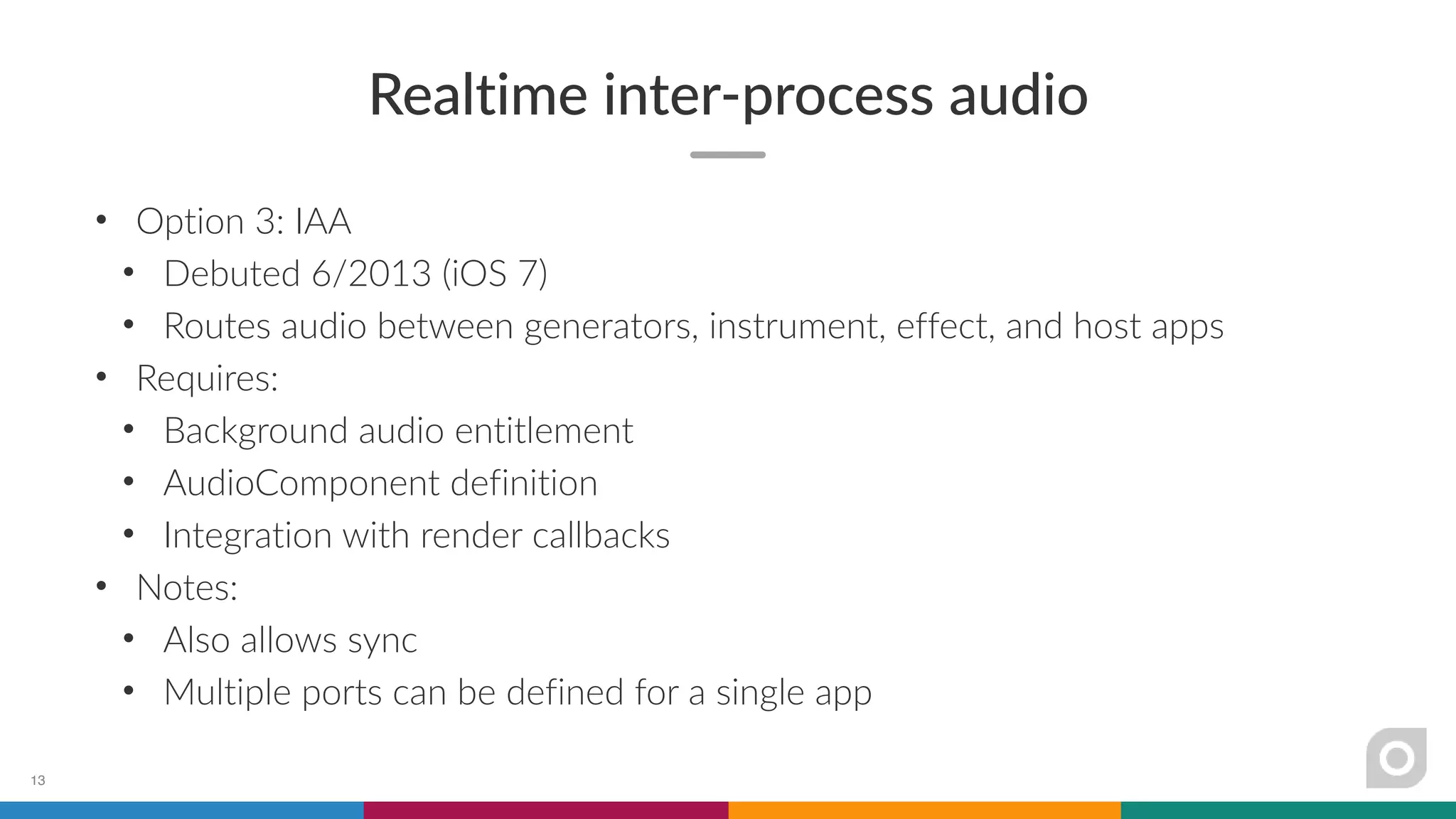 Realtime inter-process audio
• Option 3: IAA
• Debuted 6/2013 (iOS 7)
• Routes audio between generators, instrument, effect, and host apps
• Requires:
• Background audio entitlement
• AudioComponent definition
• Integration with render callbacks
• Notes:
• Also allows sync
• Multiple ports can be defined for a single app
13
 