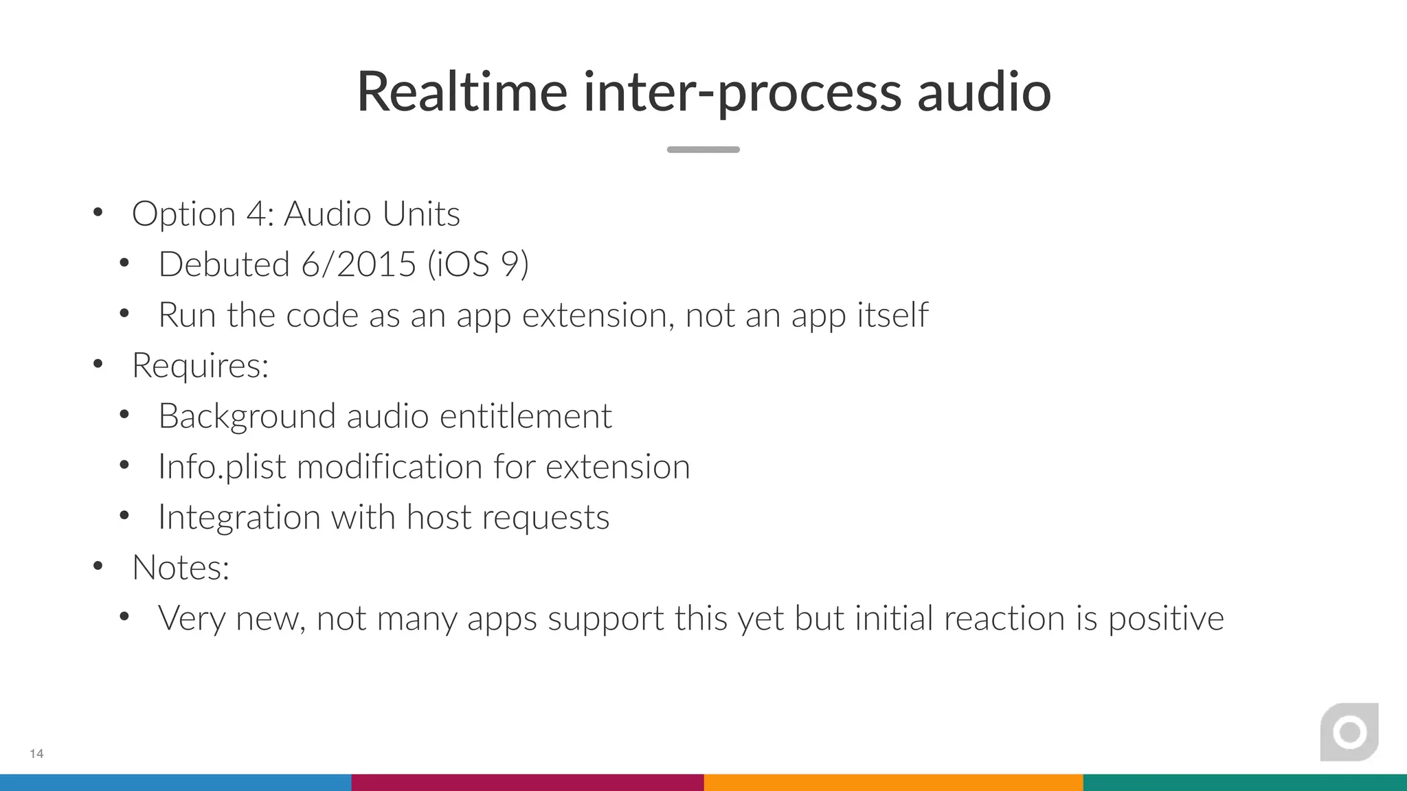 Realtime inter-process audio
• Option 4: Audio Units
• Debuted 6/2015 (iOS 9)
• Run the code as an app extension, not an app itself
• Requires:
• Background audio entitlement
• Info.plist modification for extension
• Integration with host requests
• Notes:
• Very new, not many apps support this yet but initial reaction is positive
14
 