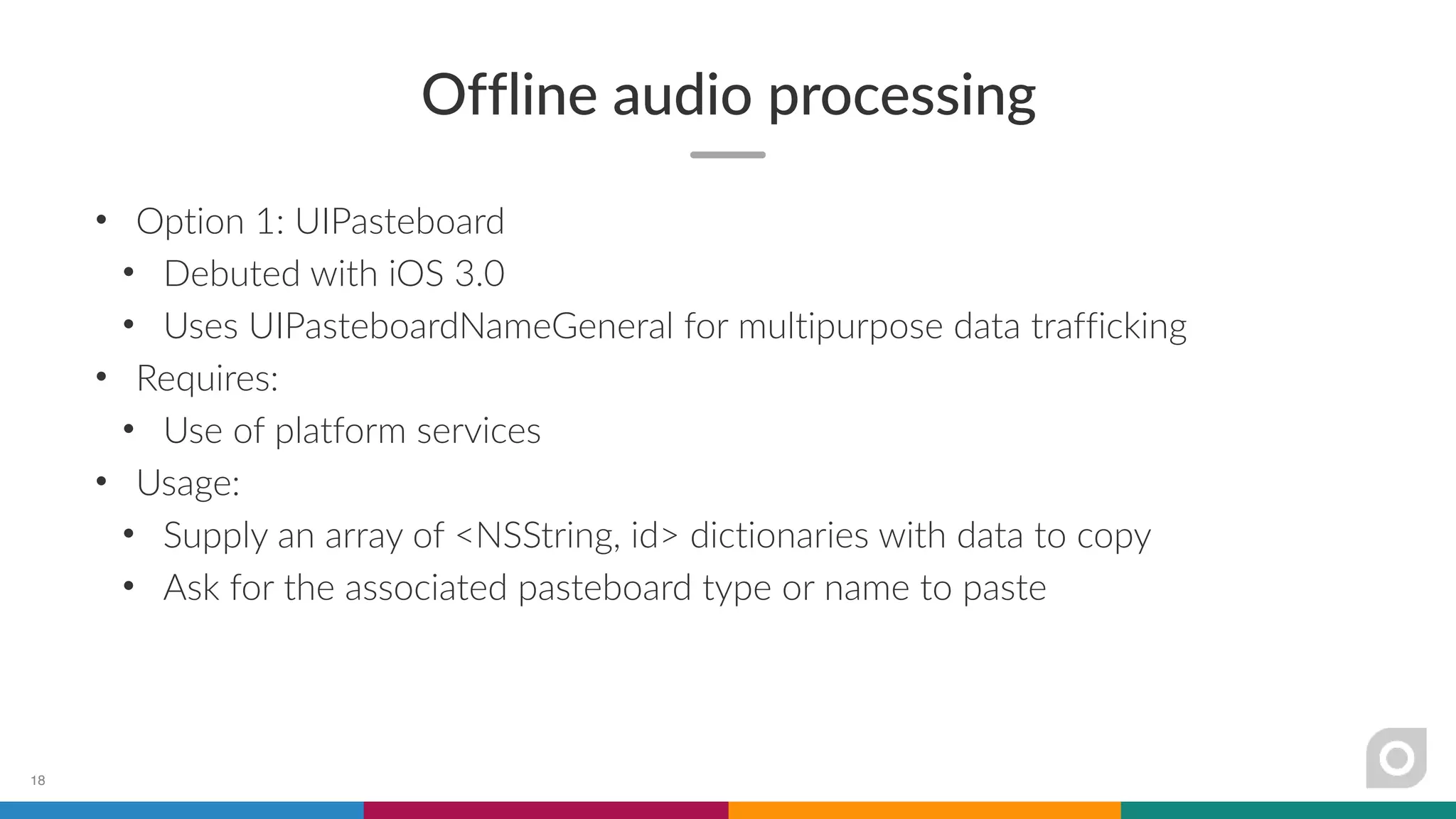 Offline audio processing
• Option 1: UIPasteboard
• Debuted with iOS 3.0
• Uses UIPasteboardNameGeneral for multipurpose data trafficking
• Requires:
• Use of platform services
• Usage:
• Supply an array of <NSString, id> dictionaries with data to copy
• Ask for the associated pasteboard type or name to paste
18
 