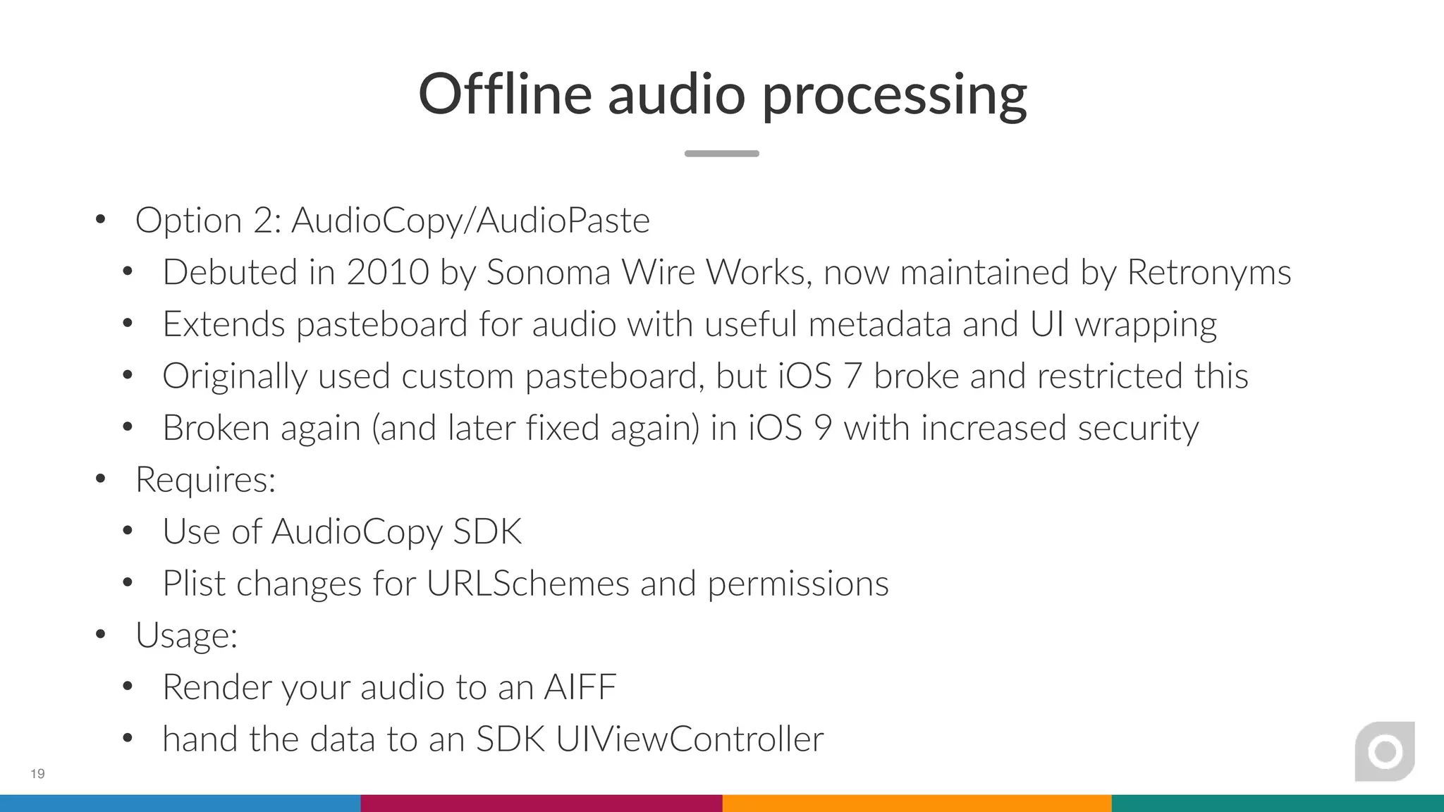 Offline audio processing
• Option 2: AudioCopy/AudioPaste
• Debuted in 2010 by Sonoma Wire Works, now maintained by Retronyms
• Extends pasteboard for audio with useful metadata and UI wrapping
• Originally used custom pasteboard, but iOS 7 broke and restricted this
• Broken again (and later fixed again) in iOS 9 with increased security
• Requires:
• Use of AudioCopy SDK
• Plist changes for URLSchemes and permissions
• Usage:
• Render your audio to an AIFF
• hand the data to an SDK UIViewController
19
 